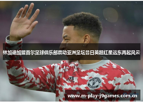 林加德加盟首尔足球俱乐部震动亚洲足坛昔日英超红星远东再起风云 林加德加盟首尔足球俱乐部震动亚洲足坛昔日英超红星远东再起风云